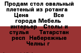 Продам стол овальный плетеный из ротанга › Цена ­ 48 650 - Все города Мебель, интерьер » Столы и стулья   . Татарстан респ.,Набережные Челны г.